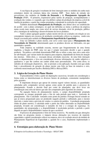 II Simpósio de Excelência em Gestão e Tecnologia – SEGeT’2005 818
A sua lógica de geração é resultante de forte interação entre os módulos de cunho mais
estratégico dentro da estrutura típica dos sistemas ERP. Seus dados de entrada são
provenientes dos módulos de Gestão da Demanda e de Planejamento Agregado da
Produção (PAP). O primeiro, responsável pelas tarefas de projeção, acompanhamento e
avaliação das vendas; e o segundo, que visa definir o plano de produção da empresa a nível de
família de produtos, a partir das vendas projetadas e atendendo às restrições de capacidade.
Também denominado Planejamento da Produção, este último deve ser estabelecido
de acordo com o plano estratégico, no qual são definidas as metas e políticas da empresa
numa escala mais ampla, tais como nível de serviço desejado, nível de produção, público
alvo, estratégias de marketing e desenvolvimento de novos produtos.
Tanto o plano agregado quanto o plano mestre devem ser avaliados em relação ao seu
conseqüente impacto nos recursos de produção considerados críticos na empresa, sendo esta
função executada pelo módulo de Planejamento Superficial da Capacidade.
Uma vez definido o plano mestre, este serve como input para o Planejamento das
Necessidades de Material, determinando quais os produtos devem ser fabricados, em que
quantidade e quando.
Toda empresa na realidade executa, mesmo que frequentemente de uma forma
implícita, a função de PMP, uma vez que é sempre necessário decidir o que e quando
produzir. Na prática a atividade denominada PMP não se refere a uma, mas sim a uma série
de sub-funções, que variam muito de empresa para empresa, dependendo da forma de atuação
das mesmas. Além disto, a execução dessas atividades necessita de uma forte interação
entre os departamentos, e leva em consideração diversas informações de cunho subjetivo e
qualitativo, o que lhe confere um caráter ainda mais personalizado. Por conta disso, os
métodos de otimização disponíveis, não se prestam a esta aplicação, fazendo com que ainda
hoje o procedimento de geração do plano mestre seja feito na base da tentativa e erro,
conforme mencionado por Jacobs e Bendoly(2003) e Buxey(2003).
3. Lógica da Geração do Plano Mestre
O procedimento é feito a partir de depurações sucessivas, levando em consideração a
forma como se interrelacionam os diversos fatores de produção, comumente manipulados
pelos gerentes.
É importante destacar que apesar do sistema sugerir valores iniciais, as quantidades
calculadas pelo computador servem apenas como ponto de partida para o processo de
planejamento, ficando a decisão final por conta do planejador, que deve levar em
consideração uma série de fatores que não são computados pelo algoritmo do sistema.
Na equação básica do planejamento mestre, o campo disponibilidade projetada
corresponde ao estoque projetado para o fim de cada período para todo o horizonte de
planejamento. Ele é calculado tomando como ponto de partida o Estoque Inicial somado ao
que já estava programado para ser produzido naquele período e subtraindo, para o mesmo
intervalo, o maior entre a previsão de vendas e a carteira de pedidos. A produção programada
(linha do plano mestre), é calculada então a partir das faltas detectadas na disponibilidade
projetada, levando em consideração o tamanho do lote e o estoque de segurança. As
quantidades são programadas e a disponibilidade é recalculada período a período a partir
daquele no qual a disponibilidade é menor do que a aceitável.
O processo de planejamento é feito de forma recursiva. Na medida em que alterações
são feitas no programa mestre, o impacto dessas alterações nos recursos de material,
capacidade e capital considerados críticos na empresa, deve ser avaliado através do módulo de
Planejamento Superficial da Capacidade e, quando for o caso, finalmente implementado o
plano.
4. Estratégias para elaboração do Plano Mestre
 