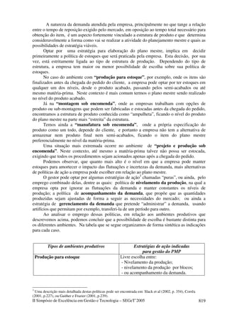 II Simpósio de Excelência em Gestão e Tecnologia – SEGeT’2005 819
A natureza da demanda atendida pela empresa, principalmente no que tange a relação
entre o tempo de reposição exigido pelo mercado, em oposição ao tempo total necessário para
obtenção do item, é um aspecto fortemente vinculado a estrutura de produto e que determina
consideravelmente a forma como vai se realizar a atividade do planejamento mestre e quais as
possibilidades de estratégia viáveis.
Optar por uma estratégia para elaboração do plano mestre, implica em decidir
primeiramente a política de estoques que será praticada pela empresa. Esta decisão, por sua
vez, está estritamente ligada ao tipo de estrutura de produção. Dependendo do tipo de
estrutura, a empresa tem maior ou menor possibilidade de escolha sobre sua política de
estoques.
No caso do ambiente com “produção para estoque”, por exemplo, onde os itens são
finalizados antes da chegada do pedido do cliente, a empresa pode optar por ter estoques em
qualquer um dos níveis, desde o produto acabado, passando pelos semi-acabados ou até
mesmo matéria-prima. Neste contexto é mais comum termos o plano mestre sendo realizado
no nível do produto acabado.
Já na “montagem sob encomenda”, onde as empresas trabalham com opções de
produto ou sub-montagens que podem ser fabricadas e estocadas antes da chegada do pedido,
encontramos a estrutura de produto conhecida como “ampulheta”, ficando o nível do produto
do plano mestre na parte mais “estreita” da estrutura.
Temos ainda a “manufatura sob encomenda”, onde a própria especificação do
produto como um todo, depende do cliente, e portanto a empresa não tem a alternativa de
armazenar nem produto final nem semi-acabados, ficando o item do plano mestre
preferencialmente no nível da matéria-prima.
Uma situação mais extremada ocorre no ambiente de “projeto e produção sob
encomenda”. Neste contexto, até mesmo a matéria-prima talvez não possa ser estocada,
exigindo que todos os procedimentos sejam acionados apenas após a chegada do pedido.
Podemos observar, que quanto mais alto é o nível em que a empresa pode manter
estoques para amortecer o impacto das flutuações e incertezas da demanda, mais alternativas
de políticas de ação a empresa pode escolher em relação ao plano mestre.
O gestor pode optar por algumas estratégias de ação3
chamadas “puras”, ou ainda, pelo
emprego combinado delas, dentre as quais: política de nivelamento da produção, na qual a
empresa opta por ignorar as flutuações da demanda e manter constantes os níveis de
produção; a política de acompanhamento da demanda, que propõe que as quantidades
produzidas sejam ajustadas de forma a seguir as necessidades do mercado; ou ainda a
estratégia de gerenciamento da demanda que pretende “administrar” a demanda, usando
artifícios que permitam por exemplo, transferi-la de um período para outro.
Ao analisar o emprego dessas políticas, em relação aos ambientes produtivos que
descrevemos acima, podemos concluir que a possibilidade de escolha é bastante distinta para
os diferentes ambientes. Na tabela que se segue organizamos de forma sintética as indicações
para cada caso.
Tipos de ambientes produtivos Estratégias de ação indicadas
para gestão do PMP
Produção para estoque Livre escolha entre:
- Nivelamento da produção;
- nivelamento da produção por blocos;
- ou acompanhamento da demanda.
3
Uma descrição mais detalhada destas políticas pode ser encontrada em: Slack et al (2002, p. 354), Corrêa
(2001, p.227), ou Gaither e Frazier (2001, p.239).
 