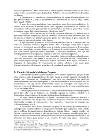 II Simpósio de Excelência em Gestão e Tecnologia – SEGeT’2005 821
raciocínio aproximado4
. Dada a sua natureza multidisciplinar é também conhecido por vários
outros nomes, tais como Sistemas Especialistas Nebulosos ou Sistemas Nebulosos Baseados
em Regras.
A formalização do conceito de conjunto nebuloso, foi introduzida pela primeira vez
pelo professor Lofti A. Zadeh, da Universidade da Califórnia em seu clássico artigo "Fuzzy
Sets" (Zadeh (1965)).
A teoria dos conjuntos nebulosos é uma extensão da teoria dos conjuntos clássicos, de
forma a tratar o conceito de verdade parcial, onde o grau de pertinência de um elemento ao
seu conjunto pode assumir qualquer valor no intervalo [0,1], ao invés de apenas 0 ou 1 como
acontece no escopo da teoria dos conjuntos clássicos ou "crisp"5
.
O princípio básico que suporta a teoria dos conjuntos nebulosos, é a idéia de que o
pensamento humano é organizado, não sob a forma de símbolos discretos e números, mas sim
em classes de objetos que definem categorias gerais, mas não rígidas, e que a transição de
uma categoria para outra é gradual e não abrupta.
A lógica nebulosa, por sua vez, é uma extensão da lógica clássica, e tem suas bases na
teoria dos conjuntos nebulosos. Segundo Zadeh (1988) a distinção central entre a lógica
clássica e a nebulosa, é que esta última ajuda a modelar a maneira imprecisa de raciocinar,
que é uma característica intrínsica do processo de tomada de decisão humana. Podemos dizer
que é um sistema lógico que ajuda a formalizar o raciocínio aproximado. Ou seja, um
método para reproduzir a capacidade humana de lidar com raciocínio impreciso.
A grosso modo, podemos dizer que o raciocínio nebuloso, também conhecido como
raciocínio aproximado, corresponde a um processo de inferência que deriva conclusões a
partir de um conjunto de regras nebulosas e de fatos conhecidos. Estas regras, constituem a
linguagem de representação de conhecimento do sistema nebuloso e são usadas para
descrever a interdependência entre as variáveis de entrada e de saída do modelo.
7. Características da Modelagem Proposta
Considerando esta breve contextualização, nosso objetivo é permitir a geração de um
plano inicial, a partir da equação básica do plano mestre, e acionar, mediante solicitação do
usuário, um “Assistente de Planejamento” que faria um diagnóstico dos possíveis
inconvenientes encontrados naquele plano e indicaria as alternativas mais adequadas em tais
circunstâncias. Ou seja, seriam implementadas “caixas de mensagem” que surgissem ao
longo do processo de planejamento, guiando o usuário através das diversas estratégias para
chegar a soluções viáveis.
Conforme já discutimos inicialmente, a seleção de qual estratégia será empregada pelo
gestor para lidar com as flutuações da demanda, depende do contexto estudado e é
determinante no procedimento de geração do plano de produção desejado.
No mapa conceitual apresentado na figura 1, esquematizamos, a título de ilustração e
de forma incompleta, uma das possíveis seqüências de decisão vinculadas a escolha de uma
determinada estratégia de planejamento. Esse raciocínio é decorrente do emprego das
políticas citadas no item 4.
A necessidade desse tipo de ferramenta de apoio, foi inicialmente percebida durante a
utilização num contexto didático de um poderoso simulador para capacidade finita voltado
para o problema do sequenciamento da produção no chão-de-fábrica. Naquela ocasião, foi
fácil de observar que os alunos, a não ser que fossem devidamente instruídos para isso, e
apesar de munidos do simulador, tinham sérias dificuldades de estabelecer uma seqüência de
alterações nos planos para atender a um conjunto de metas para alguns indicadores
4
vide Jang et al ( 1997, p. 73)
5
Vários autores, entre os quais Klir e Folger (1988) , Zimmermann(1985 ) e Ross(1995), usam para o conjunto
visto na teoria dos conjuntos clássica a terminologia "crisp set", no sentido de conjunto nítido, bem definido,
para distingui-lo do conjunto nebuloso.
 