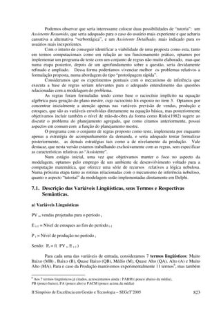 II Simpósio de Excelência em Gestão e Tecnologia – SEGeT’2005 823
Podemos observar que seria interessante colocar duas possibilidades de “tutoria”: um
Assistente Resumido, que seria adequado para o caso do usuário mais experiente e que acharia
cansativa a alternativa “verborrágica”, e um Assistente Detalhado, mais indicado para os
usuários mais inexperientes.
Com o intuito de conseguir identificar a viabilidade de uma proposta como esta, tanto
em termos computacionais como em relação ao seu funcionamento prático, optamos por
implementar um programa de teste com um conjunto de regras não muito elaborado, mas que
numa etapa posterior, depois de um aprofundamento sobre a questão, seria devidamente
refinado e ampliado. Dessa forma poderíamos vivenciar melhor os problemas relativos a
formulação proposta, numa abordagem do tipo “prototipagem rápida”.
Consideramos que os experimentos pontuais com o mecanismo de inferência que
executa a base de regras seriam relevantes para o adequado entendimento das questões
relacionadas com a modelagem do problema.
As regras foram formuladas tendo como base o raciocínio implícito na equação
algébrica para geração do plano mestre, cujo raciocínio foi exposto no item 3. Optamos por
concentrar inicialmente a atenção apenas nas variáveis previsão de vendas, produção e
estoques, que são as variáveis envolvidas diretamente na equação básica, mas posteriormente
objetivamos incluir também o nível de mão-de-obra da forma como Rinks(1982) sugere ao
discutir o problema do planejamento agregado, que como citamos anteriormente, possui
aspectos em comum com a função do planejamento mestre.
O programa com o conjunto de regras proposto como teste, implementa por enquanto
apenas a estratégia de acompanhamento da demanda, e seria adequado tentar formalizar
posteriormente, as demais estratégias tais como a de nivelamento da produção. Vale
destacar, que nesta versão estamos trabalhando exclusivamente com as regras, sem especificar
as características relativas ao “Assistente”.
Num estágio inicial, uma vez que objetivamos manter o foco no aspecto da
modelagem, optamos pelo emprego de um ambiente de desenvolvimento voltado para a
computação matemática, que oferece uma série de recursos relativos a lógica nebulosa.
Numa próxima etapa tanto as rotinas relacionadas com o mecanismo de inferência nebuloso,
quanto o aspecto “tutorial” da modelagem serão implementadas diretamente em Delphi.
7.1. Descrição das Variáveis Lingüísticas, seus Termos e Respectivas
Semânticas.
a) Variáveis Linguísticas
PV t= vendas projetadas para o período t
E t-1 = Nível de estoques ao fim do período t-1
P t = Nível de produção no período t
Sendo: Pt = f( PV t, E t-1 )
Para cada uma das variáveis de entrada, consideramos 7 termos lingüísticos: Muito
Baixo (MB) , Baixo (B), Quase Baixo (QB), Médio (M), Quase Alto (QA), Alto (A) e Muito
Alto (MA). Para o caso da Produção mantivemos experimentalmente 11 termos6
, mas também
6
Aos 7 termos lingüísticos já citados, acrescentamos ainda : PABM ( pouco abaixo da média),
PB (pouco baixo), PA (pouco alto) e PACM (pouco acima da média)
 