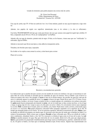 Listado de elementos para poder preparar una cocina solar de cartón.

                                               Dr. Víctor José Passamai
                                            UNSa- Departamento de Física
                                         Facultad de C. Exactas-Tel.: 4255389


Una caja de cartón, tipo TV. O bien un cartón de 1m x 1m. Como mínimo, puede ser una caja de impresora o algo simi-
lar.

Además, tres papeles de regalo con superficie aluminizada (una es de colores y la otra es reflectante).

Una bolsa TRANSPARENTE del tipo que venía para hornos (de esas que suenan como papel de regalo tipo celofán). O
bien, comprando una de 40 cm x 50 cm, de “polipropileno” en FarPlast.

Además olla con tapa de aluminio, pintada toda de negro. O bien, en los bazares, vienen unas que son "vitrificadas" (o
enlozadas). No las ESSEn.

Además es necesario que lleven una tijera y cinta adhesiva transparente ancha.

Trincheta, dos broches para ropa y repasador.

En el taller se les explica como arman la cocina y cómo hacen para cocinar.

Plano de la cocina:




                                         Recetario y recomendaciones generales

Las indicaciones que se pueden dar para cocinar con este modelo de cocina son similares a las que se encuentran en cual-
quier libro de cocina, haciendo la salvedad que las cantidades de agua son menores. Esto es debido a que el hervor se
realiza de manera más suave. Por ejemplo, el arroz se hace de la misma manera: dos pocillos de agua por cada uno de
arroz (o cubriendo apenas la cantidad de arroz). Las papas se hacen sin agua. Puede llevar entre 2,5 a 3,5 horas. Se po-
nen con cáscara, lavadas y sin trozar. Luego se parten en dos y se puede agregar sal, comiéndose con cuchara como puré.
Un guiso puede hacerse preparando previamente la carne, con sal, de modo que se deja cocinar una hora, se tira el jugo
y luego se agrega algo de vino. Luego se pasa a la olla junto con arroz o fideos. Es conveniente remover para emparejar
la cocción. Pollo se puede hacer trozado, junto con cebollas, sal y limón. Puede darse vuelta a la hora, removiendo jugos
en exceso si es necesario. Pan puede prepararse colocando bollos pequeños repartidos en la superficie de la olla. El
tiempo que demanda puede ser de 4 horas. Al ser la estructura esponjosa, dificulta la transmisión del calor. Fideos y pas-
tas pueden ser difíciles de preparar con mucho agua. Es necesario usar muy poca de modo que se hinchen los fideos y se
remueve frecuentemente. Debe evitarse que se peguen. Pescado se hace colocando unos 300 g con cebolla de verdeo y
otros condimentos, abundante limón y vino. Sal. Si es necesario se elimina el agua como en el caso de la carne. Las sal-
chichas se pueden preparar sin agua. Hay que removerlas de vez en cuando, dentro de la olla, para que salgan parejas.
Queso y pan pueden irse preparando simultáneamente para luego usarse en hamburguesas, panchos, sandwiches de lomi-
to, etc. El queso se funde y eso hace que se mantenga húmedo el pan. Evitar resecar. Algunos han experimentado con
 