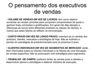 O pensamento dos executivos de vendas VOLUME DE VENDAS EM VEZ DE LUCROS:   têm como objetivo  aumentar as vendas correntes para cumprirem compromissos de quota e ganham boas comissões e gratificações. Em geral não dãp atenção a diferenças de lucros entre diferentes produtos ou classes de clientes, a menos que estes fatores se reflitam na remuneração. CURTO PRAZO EM VEZ DE LONGO PRAZO:   orientam-se no sentido dos produtos, clientes, mercados e estratégias de hoje. Não se inclinam a  pensar em estratégias de produto/mercado para os próximos 5 anos. CLIENTES INDIVIDUAIS EM VEZ DE SEGMENTOS DE MERCADO:   estão bem informados sobre os clientes individuais e os fatores de uma transação de vendas específica. Não se preocupam com estratégias para segmentos. TRABALHO  DE CAMPO:   preferem tentar as vendas junto a clientes a  desenvolver planos e estratégias e elaborar métodos de execução. 