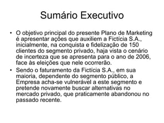 Sumário Executivo O objetivo principal do presente Plano de Marketing é apresentar ações que auxiliem a Fictícia S.A., inicialmente, na conquista e fidelização de 150 clientes do segmento privado, haja vista o cenário de incerteza que se apresenta para o ano de 2006, face às eleições que nele ocorrerão.  Sendo o faturamento da Fictícia S.A., em sua maioria, dependente do segmento público, a Empresa acha-se vulnerável a este segmento e pretende novamente buscar alternativas no mercado privado, que praticamente abandonou no passado recente.  