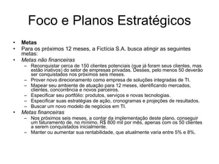 Foco e Planos Estratégicos Metas Para os próximos 12 meses, a Fictícia S.A. busca atingir as seguintes metas: Metas não financeiras Reconquistar cerca de 150 clientes potenciais (que já foram seus clientes, mas estão inativos) do setor de empresas privadas. Desses, pelo menos 50 deverão ser conquistados nos próximos seis meses. Prover novo direcionamento como empresa de soluções integradas de TI. Mapear seu ambiente de atuação para 12 meses, identificando mercados, clientes, concorrência e novos parceiros. Especificar seu portfólio: produtos, serviços e novas tecnologias. Especificar suas estratégias de ação, cronogramas e projeções de resultados. Buscar um novo modelo de negócios em TI.  Metas financeiras Nos próximos seis meses, a contar da implementação deste plano, conseguir um faturamento de, no mínimo, R$ 800 mil por mês, apenas com os 50 clientes a serem conquistados inicialmente.  Manter ou aumentar sua rentabilidade, que atualmente varia entre 5% e 8%.  