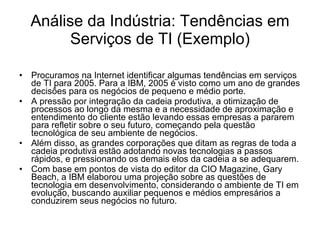 Análise da Indústria: Tendências em Serviços de TI (Exemplo) Procuramos na Internet identificar algumas tendências em serviços de TI para 2005. Para a IBM, 2005 é visto como um ano de grandes decisões para os negócios de pequeno e médio porte.  A pressão por integração da cadeia produtiva, a otimização de processos ao longo da mesma e a necessidade de aproximação e entendimento do cliente estão levando essas empresas a pararem para refletir sobre o seu futuro, começando pela questão tecnológica de seu ambiente de negócios.  Além disso, as grandes corporações que ditam as regras de toda a cadeia produtiva estão adotando novas tecnologias a passos rápidos, e pressionando os demais elos da cadeia a se adequarem.  Com base em pontos de vista do editor da CIO Magazine, Gary Beach, a IBM elaborou uma projeção sobre as questões de tecnologia em desenvolvimento, considerando o ambiente de TI em evolução, buscando auxiliar pequenos e médios empresários a conduzirem seus negócios no futuro.  