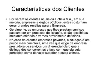 Características dos Clientes Por serem os clientes atuais da Fictícia S.A., em sua maioria, empresas e órgãos públicos, estes costumam gerar grandes receitas para a Empresa.  Geralmente, as empresas que lhes prestam serviços passam por um processo de licitação, e são escolhidas mediante critérios e verbas previamente definidos. No caso de clientes empresas privadas, a situação é um pouco mais complexa, uma vez que exige da empresa prestadora de serviços um diferencial claro que a distinga dos concorrentes e faça com que ela seja percebida como de valor superior a estes últimos.  