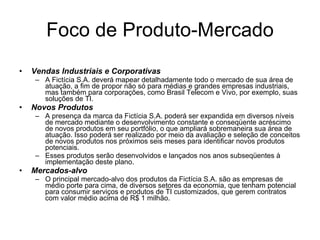 Foco de Produto-Mercado Vendas Industriais e Corporativas A Fictícia S.A. deverá mapear detalhadamente todo o mercado de sua área de atuação, a fim de propor não só para médias e grandes empresas industriais, mas também para corporações, como Brasil Telecom e Vivo, por exemplo, suas soluções de TI. Novos Produtos A presença da marca da Fictícia S.A. poderá ser expandida em diversos níveis de mercado mediante o desenvolvimento constante e conseqüente acréscimo de novos produtos em seu portfólio, o que ampliará sobremaneira sua área de atuação. Isso poderá ser realizado por meio da avaliação e seleção de conceitos de novos produtos nos próximos seis meses para identificar novos produtos potenciais.  Esses produtos serão desenvolvidos e lançados nos anos subseqüentes à implementação deste plano. Mercados-alvo O principal mercado-alvo dos produtos da Fictícia S.A. são as empresas de médio porte para cima, de diversos setores da economia, que tenham potencial para consumir serviços e produtos de TI customizados, que gerem contratos com valor médio acima de R$ 1 milhão. 