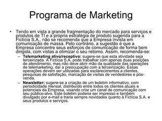 Programa de Marketing Tendo em vista a grande fragmentação do mercado para serviços e produtos de TI e a própria estratégia de produto sugerida para a Fictícia S.A., não se recomenda que a Empresa invista em comunicação de massa. Pelo contrário, a sugestão é que a Empresa concentre seus esforços de comunicação de forma bem dirigida, com vistas a otimizar o seu retorno. Assim, recomenda-se: Telemarketing ativo/receptivo:   sugere-se que esta atividade seja terceirizada. A Fictícia S.A. pode trabalhar com apenas duas posições de atendimento, mas não deve abrir mão da qualidade das operações de telemarketing, daí a preocupação com a terceirização. Essas operações devem ser utilizadas para esclarecimentos a clientes, pesquisas de satisfação, marcação de visitas de vendedores e pós-venda. Newsletter:   sugere-se a criação de um boletim informativo, com periodicidade mensal, distribuído entre todos os clientes atuais e potenciais da Empresa, visando criar um canal de comunicação com seu público-alvo. Este boletim poderia ser impresso e também divulgado por e-mail e traria sempre novidades quanto à Fictícia S.A. e seus produtos e serviços.  