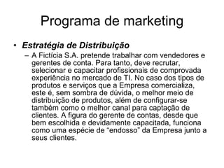 Programa de marketing Estratégia de Distribuição A Fictícia S.A. pretende trabalhar com vendedores e gerentes de conta. Para tanto, deve recrutar, selecionar e capacitar profissionais de comprovada experiência no mercado de TI. No caso dos tipos de produtos e serviços que a Empresa comercializa, este é, sem sombra de dúvida, o melhor meio de distribuição de produtos, além de configurar-se também como o melhor canal para captação de clientes. A figura do gerente de contas, desde que bem escolhida e devidamente capacitada, funciona como uma espécie de “endosso” da Empresa junto a seus clientes.  