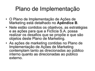 Plano de Implementação O Plano de Implementação de Ações de Marketing está detalhado no  Apêndice B .  Nele estão contidos os objetivos, as estratégias e as ações para que a Fictícia S.A. possa realizar os desafios que se propõe e que são objetos deste Plano de Marketing. As ações de marketing contidas no Plano de Implementação de Ações de Marketing contemplam tanto as direcionadas ao público interno quanto as direcionadas ao público externo.  