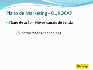  Plano de ação – Novos canais de venda
 Supermercados e shoppings
Plano de Marketing - OUROCAP
 