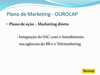  Plano de ação – Marketing direto
 Integração do SAC com o Atendimento
nas agências do BB e o Telemarketing
Plano de Marketing - OUROCAP
 