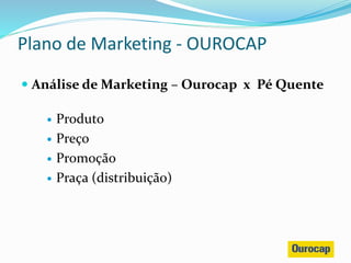  Análise de Marketing – Ourocap x Pé Quente
 Produto
 Preço
 Promoção
 Praça (distribuição)
Plano de Marketing - OUROCAP
 