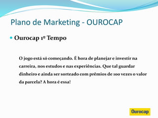  Ourocap 1º Tempo
O jogo está só começando. É hora de planejar e investir na
carreira, nos estudos e nas experiências. Que tal guardar
dinheiro e ainda ser sorteado com prêmios de 100 vezes o valor
da parcela? A hora é essa!
Plano de Marketing - OUROCAP
 