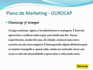  Ourocap 3º tempo
O jogo continua. Agora, é só administrar a vantagem. É hora de
aproveitar e realizar tudo o que você ainda não fez. Novas
experiências, mudar de casa, de cidade, começar uma nova
carreira ou um novo negócio. É bom guardar algum dinheiro para
se manter tranquilo e, quem sabe, ainda ser sorteado, levar 200
vezes o valor da mensalidade e aproveitar a vida ainda mais.
Plano de Marketing - OUROCAP
 
