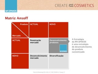 Plano	
  de	
  Marke,ng	
  2013-­‐2016	
  	
  //	
  	
  ©	
  MY.SPAKOS	
  	
  //	
  	
  Equipa	
  27	
  
Matriz Ansoff
Produto
Mercado
ACTUAL NOVO
ACTUAL Penetração
mercado
Desenvolvimento
produtos
NOVO Desenvolvimento
mercado
Diversificação
A Estratégia
da MY.SPAKOS
é uma estratégia
de desenvolvimento
do produto
customizado
 
