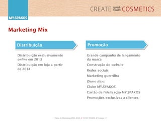 Plano	
  de	
  Marke,ng	
  2013-­‐2016	
  	
  //	
  	
  ©	
  MY.SPAKOS	
  	
  //	
  	
  Equipa	
  27	
  
Marketing Mix
Distribuição exclusivamente
online em 2013
Distribuição em loja a partir
de 2014
Distribuição
Grande campanha de lançamento
da marca
Construção do website
Redes sociais
Marketing guerrilha
Demo days
Clube MY.SPAKOS
Cartão de fidelização MY.SPAKOS
Promoções exclusivas a clientes
Promoção
 