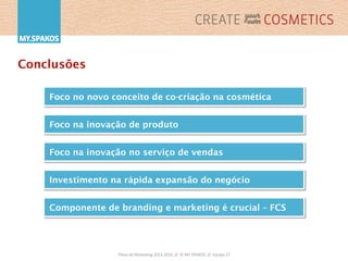 Plano	
  de	
  Marke,ng	
  2013-­‐2016	
  	
  //	
  	
  ©	
  MY.SPAKOS	
  	
  //	
  	
  Equipa	
  27	
  
Conclusões
Foco no novo conceito de co-criação na cosmética
Foco na inovação de produto
Componente de branding e marketing é crucial – FCS
Foco na inovação no serviço de vendas
Investimento na rápida expansão do negócio
 