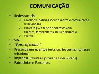 COMUNICAÇÃO
• Redes sociais
 Facebook (notícias sobre a marca e comunicação
relacionada)
 Linkedin (B2B rede de contatos com
clientes, fornecedores, influenciadores).
 Twitter
• Site
• “Word of mouth”
• Presença em eventos (relacionados com agricultura e
urbanismo)
• Imprensa (revistas e jornais da especialidade)
• Patrocínios e Parceiros.
 