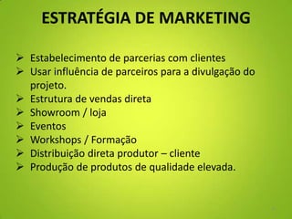 ESTRATÉGIA DE MARKETING
 Estabelecimento de parcerias com clientes
 Usar influência de parceiros para a divulgação do
projeto.
 Estrutura de vendas direta
 Showroom / loja
 Eventos
 Workshops / Formação
 Distribuição direta produtor – cliente
 Produção de produtos de qualidade elevada.
9
 