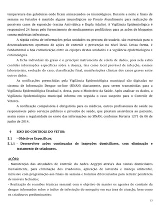 13
temperatura das geladeiras onde ficam armazenados os imunológicos. Durante a noite e finais de
semana ou feriados é mantido alguns imunológicos no Pronto Atendimento para realização de
possíveis casos de exposição (vacina Anti-rábica e Dupla Adulto). A Vigilância Epidemiológica é
responsável 24 horas pelo fornecimento de medicamentos profiláticos para as ações de bloqueios
contra moléstias infecciosas.
A rápida coleta de informações pelas unidades ou procura do usuário, são essenciais para o
desencadeamento oportuno de ações de controle e prevenção no nível local. Dessa forma, é
fundamental a boa comunicação entre as equipes destas unidades e a vigilância epidemiológica e
entomológica.
A ficha individual do gravo é o principal instrumento de coleta de dados, pois nela estão
contidas informações específicas sobre a doença, tais como local provável de infecção, exames
laboratoriais, evolução do caso, classificação final, manifestações clínicas dos casos graves entre
outros dados.
As notificações preenchidas pela Vigilância Epidemiológica municipal são digitadas no
sistema de Informação Dengue on-line (SINAN) diariamente, para serem transmitidas para a
Vigilância Epidemiológica Estadual e, desta, para o Ministério da Saúde. Após analisar os dados, a
Vigilância Epidemiológica municipal informa em seguida o caso suspeito para o Controle de
Vetores.
A notificação compulsória é obrigatória para os médicos, outros profissionais de saúde ou
responsáveis pelos serviços públicos e privados de saúde, que prestam assistência ao paciente,
assim como a regularidade no envio das informações no SINAN, conforme Portaria 1271 de 06 de
junho de 2014.
4- EIXO DO CONTROLE DO VETOR:
5.1 - Objetivos Específicos:
5.1.1 - Desenvolver ações continuadas de inspeções domiciliares, com eliminação e
tratamento de criadouros.
AÇÕES:
- Manutenção das atividades de controle do Aedes Aegypti através das visitas domiciliares
mensalmente, para eliminação dos criadouros, aplicação de larvicida e manejo ambiental,
inclusive com programação aos finais de semana e horários diferenciados para reduzir pendência
de imóveis fechados;
- Realização de reuniões técnicas semanal com o objetivo de manter os agentes de combate da
dengue informados sobre o índice de infestação do mosquito em sua área de atuação, bem como
os criadouros predominantes:
 