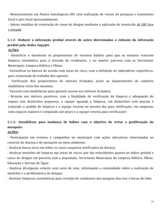 14
- Monitoramento em Pontos Estratégicos (PE) com realização de visitas de pesquisa e tratamento
focal e peri focal quinzenalmente;
- Adotar medidas de contenção de casos de dengue mediante a aplicação de inseticida de UBV leve
e pesada;
5.1.2– Reduzir a infestação predial através de ações direcionadas à redução da infestação
predial pelo Aedes Aegypti.
AÇÕES:
- Identificar e monitorar os proprietários de terrenos baldios para que os mesmos realizem
limpeza sistemática para a retirada de criadouros, e ou manter parceria com as Secretarias
Municipais: Limpeza Pública e Obras;
- Estratificar os bairros de acordo com áreas de risco, com a definição de indicadores específicos,
para otimização do trabalho dos agentes;
- Verificação dos proprietários de imóveis fechados, junto ao departamento de cadastro
imobiliário visita dos mesmos;
- Parceria com imobiliárias para garantir acesso aos imóveis fechados;
- Retorno aos imóveis positivos, com a finalidade de verificação da limpeza e adequação do
espaço (em domicílios pequenos, a equipe aguarda a limpeza, em domicílios com piscina é
realizado o pedido de limpeza e a equipe retorna no mesmo dia para verificação, em empresas
com espaços maiores é estipulado um prazo e a equipe retorna para verificação)
5.1.3– Sensibilizar para mudança de hábito com o objetivo de evitar a proliferação do
mosquito.
AÇÕES:
- Participação em eventos e campanhas no município com ações educativas relacionadas ao
controle de doença e do mosquito no meio ambiente;
- Realizar busca ativa em todos os casos suspeitos notificados da doença;
- Realizar mutirões de limpeza nas áreas de riscos que são reincidentes quanto ao índice predial e
casos de dengue em parceria com a população, Secretarias Municipais de Limpeza Pública, Obras,
Educação e Serviço de Água;
- Realizar divulgação volante com carro de som, informando a comunidade sobre a realização de
mutirões e a problemática da dengue;
- Realizar limpezas sistemáticas para retirada de criadouros das margens dos rios e bocas de lobo;
 