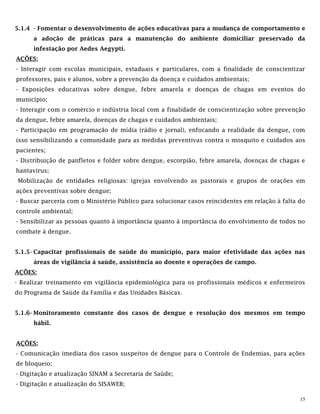 15
5.1.4 - Fomentar o desenvolvimento de ações educativas para a mudança de comportamento e
a adoção de práticas para a manutenção do ambiente domiciliar preservado da
infestação por Aedes Aegypti.
AÇÕES:
- Interagir com escolas municipais, estaduais e particulares, com a finalidade de conscientizar
professores, pais e alunos, sobre a prevenção da doença e cuidados ambientais;
- Exposições educativas sobre dengue, febre amarela e doenças de chagas em eventos do
município;
- Interagir com o comércio e indústria local com a finalidade de conscientização sobre prevenção
da dengue, febre amarela, doenças de chagas e cuidados ambientais;
- Participação em programação de mídia (rádio e jornal), enfocando a realidade da dengue, com
isso sensibilizando a comunidade para as medidas preventivas contra o mosquito e cuidados aos
pacientes;
- Distribuição de panfletos e folder sobre dengue, escorpião, febre amarela, doenças de chagas e
hantavirus;
Mobilização de entidades religiosas: igrejas envolvendo as pastorais e grupos de orações em
ações preventivas sobre dengue;
- Buscar parceria com o Ministério Público para solucionar casos reincidentes em relação à falta do
controle ambiental;
- Sensibilizar as pessoas quanto à importância quanto à importância do envolvimento de todos no
combate à dengue.
5.1.5- Capacitar profissionais de saúde do município, para maior efetividade das ações nas
áreas de vigilância à saúde, assistência ao doente e operações de campo.
AÇÕES:
- Realizar treinamento em vigilância epidemiológica para os profissionais médicos e enfermeiros
do Programa de Saúde da Família e das Unidades Básicas.
5.1.6- Monitoramento constante dos casos de dengue e resolução dos mesmos em tempo
hábil.
AÇÕES:
- Comunicação imediata dos casos suspeitos de dengue para o Controle de Endemias, para ações
de bloqueio;
- Digitação e atualização SINAM a Secretaria de Saúde;
- Digitação e atualização do SISAWEB;
 