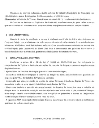 17
O número de imóveis cadastrados junto ao Setor de Cadastro Imobiliário do Município é de
14.685 imóveis assim distribuídos: 9.505 construções e 5.180 terrenos.
Observação: o Controle de Vetores deverá fazer no ano de 2015 recadastramento dos imóveis.
O Controle de Vetores e a Vigilância Sanitária tem uma boa interação, pois todas às vezes
que necessitamos da intervenção da VISA no tocante ao ingresso nos imóveis sempre ocorreu.
5- EIXO LABORATORIAL:
Quanto à coleta de sorologia, a mesma é realizada no 6º dia do início dos sintomas, no
Centro de Saúde, por profissionais de enfermagem. O material após coletado é encaminhado para
o Instituto Adolfo Lutz em Ribeirão Preto (referência) ou, quando não encaminhado no mesmo dia,
é centrifugado pelo Laboratório da Santa Casa local e armazenado em geladeira até o envio. O
nosso município não é prioritário, portanto não realizamos monitoramento viral.
6- EIXO A VIGILÂNCIA SANITÁRIA:
Conforme o artigo 14 e 24 da Lei nº 10083 de 23/09/1988 que faz referência às
competências da Vigilância Sanitária para ações de controle da dengue, expomos o seguinte modo
de procedimento:
- Apoiar ações de controle da dengue que necessitem medidas legais,
- Intensificar medidas de inspeção e controle da dengue na rotina (estabelecimentos passíveis de
inspeção pela VISA) de trabalho da Vigilância Sanitária,
- Lembrando que tais ações serão no sentido de somar forças ao trabalho da Equipe de Vetores do
município, tendo em vista haver 3 (três) técnicos da Equipe da VISA,
- Observa-se também a questão do preenchimento do Roteiro de Inspeções para o trabalho da
dengue além do Roteiro de Inspeção Sanitária que deve ser preenchido, o que, certamente exigirá
mais tempo “dentro” do estabelecimento. Fica a sugestão de preencher o Roteiro da Dengue caso
exista situação de maior complexidade e risco no local,
- A Equipe da VISA municipal estará sempre disposta a participar de ações que visem a melhoria de
qualidade de vida do município.
Cravinhos, de 29 de Setembro 2014.
 
