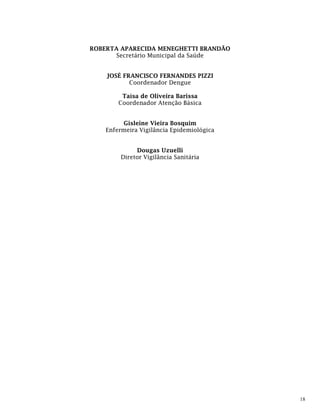 18
ROBERTA APARECIDA MENEGHETTI BRANDÃO
Secretário Municipal da Saúde
JOSÉ FRANCISCO FERNANDES PIZZI
Coordenador Dengue
Taísa de Oliveira Barissa
Coordenador Atenção Básica
Gisleine Vieira Bosquim
Enfermeira Vigilância Epidemiológica
Dougas Uzuelli
Diretor Vigilância Sanitária
 