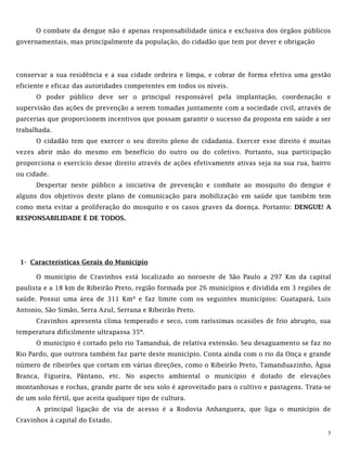 5
O combate da dengue não é apenas responsabilidade única e exclusiva dos órgãos públicos
governamentais, mas principalmente da população, do cidadão que tem por dever e obrigação
conservar a sua residência e a sua cidade ordeira e limpa, e cobrar de forma efetiva uma gestão
eficiente e eficaz das autoridades competentes em todos os níveis.
O poder público deve ser o principal responsável pela implantação, coordenação e
supervisão das ações de prevenção a serem tomadas juntamente com a sociedade civil, através de
parcerias que proporcionem incentivos que possam garantir o sucesso da proposta em saúde a ser
trabalhada.
O cidadão tem que exercer o seu direito pleno de cidadania. Exercer esse direito é muitas
vezes abrir mão do mesmo em benefício do outro ou do coletivo. Portanto, sua participação
proporciona o exercício desse direito através de ações efetivamente ativas seja na sua rua, bairro
ou cidade.
Despertar neste público a iniciativa de prevenção e combate ao mosquito do dengue é
alguns dos objetivos deste plano de comunicação para mobilização em saúde que também tem
como meta evitar a proliferação do mosquito e os casos graves da doença. Portanto: DENGUE! A
RESPONSABILIDADE É DE TODOS.
1- Características Gerais do Município
O município de Cravinhos está localizado ao noroeste de São Paulo a 297 Km da capital
paulista e a 18 km de Ribeirão Preto, região formada por 26 municípios e dividida em 3 regiões de
saúde. Possui uma área de 311 Km² e faz limite com os seguintes municípios: Guatapará, Luis
Antonio, São Simão, Serra Azul, Serrana e Ribeirão Preto.
Cravinhos apresenta clima temperado e seco, com raríssimas ocasiões de frio abrupto, sua
temperatura dificilmente ultrapassa 35º.
O município é cortado pelo rio Tamanduá, de relativa extensão. Seu desaguamento se faz no
Rio Pardo, que outrora também faz parte deste município. Conta ainda com o rio da Onça e grande
número de ribeirões que cortam em várias direções, como o Ribeirão Preto, Tamanduazinho, Água
Branca, Figueira, Pântano, etc. No aspecto ambiental o município é dotado de elevações
montanhosas e rochas, grande parte de seu solo é aproveitado para o cultivo e pastagens. Trata-se
de um solo fértil, que aceita qualquer tipo de cultura.
A principal ligação de via de acesso é a Rodovia Anhanguera, que liga o município de
Cravinhos à capital do Estado.
 