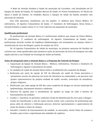 10
A Rede de Atenção Primária à Saúde do município de Cravinhos, está distribuída em 03
Equipes de Saúde da Família, 02 Unidades Básicas de Saúde, 01 Pronto Atendimento, 01 Núcleo de
Apoio à Saúde da Família. As Unidades Básicas e Equipes de Saúde da família atendem com
adscrição de clientela.
Esta rede apresenta, atualmente, em seu quadro: 11 médicos para Clínica Médica, 05
enfermeiros, 18 Agentes Comunitários de Saúde, 17 Auxiliares de Enfermagem. Desta forma a
Atenção Primária a Saúde realiza 57,51 % de cobertura da população do município.
Qualificação profissional
Os profissionais da Atenção Básica (11 profissionais médicos que atuam na Clínica Médica,
05 enfermeiros, 17 auxiliares de enfermagem, 18 Agentes Comunitários de Saúde), esses
profissionais deverão receber da Vigilância Epidemiológica um treinamento no manejo clínico e
classificação de risco da Dengue a partir de outubro de 2014.
Os 18 Agentes Comunitários de Saúde do município, na primeira quinzena de Outubro do
corrente ano, serão qualificados para promover ações de prevenção de focos do mosquito em cada
região adscrita a sua Unidade de Estratégia de Saúde da Família.
Ações de integração entre a Atenção Básica e o Programa de Controle da Dengue
 Capacitação da Equipe de Atenção Básica – Médicos, Enfermeiros, Técnicos e Auxiliares de
Enfermagem e Agentes Comunitários de Saúde.
 As unidades de saúde da atenção básica farão o acolhimento dos suspeitos da dengue.
 Realização por parte da equipe de ESF de Educação em saúde de forma preventiva e
permanente através de palestras em locais de relevância na comunidade e em parceria com
grupos representativos da própria unidade de saúde, escolas, associação de moradores,
grupos religiosos.
 Notificação, por cada equipe de ESF dos casos suspeitos de dengue ao serviço municipal de
epidemiologia, diariamente durante a epidemia.
 Abertura da agenda para o atendimento de agudos ao longo de todo o horário de
funcionamento da unidade;
 Acolher e classificar os pacientes conforme Cartão de Identificação de risco para a Dengue –
Cartão de Classificação a sala de espera deverá contar com a presença de profissional que
possa além de oferecer a hidratação precoce, detectar oportunamente o aparecimento de
sinais de alarme e sinais de choque;
 Estender o horário de funcionamento da unidade, se necessário, incluir finais de semana e
feriados, para evitar a superlotação das unidades de urgência.
 