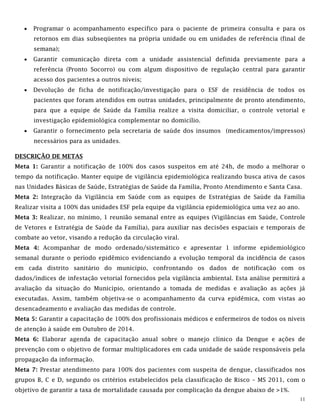 11
 Programar o acompanhamento específico para o paciente de primeira consulta e para os
retornos em dias subseqüentes na própria unidade ou em unidades de referência (final de
semana);
 Garantir comunicação direta com a unidade assistencial definida previamente para a
referência (Pronto Socorro) ou com algum dispositivo de regulação central para garantir
acesso dos pacientes a outros níveis;
 Devolução de ficha de notificação/investigação para o ESF de residência de todos os
pacientes que foram atendidos em outras unidades, principalmente de pronto atendimento,
para que a equipe de Saúde da Família realize a visita domiciliar, o controle vetorial e
investigação epidemiológica complementar no domicílio.
 Garantir o fornecimento pela secretaria de saúde dos insumos (medicamentos/impressos)
necessários para as unidades.
DESCRIÇÃO DE METAS
Meta 1: Garantir a notificação de 100% dos casos suspeitos em até 24h, de modo a melhorar o
tempo da notificação. Manter equipe de vigilância epidemiológica realizando busca ativa de casos
nas Unidades Básicas de Saúde, Estratégias de Saúde da Família, Pronto Atendimento e Santa Casa.
Meta 2: Integração da Vigilância em Saúde com as equipes de Estratégias de Saúde da Família
Realizar visita a 100% das unidades ESF pela equipe da vigilância epidemiológica uma vez ao ano.
Meta 3: Realizar, no mínimo, 1 reunião semanal entre as equipes (Vigilâncias em Saúde, Controle
de Vetores e Estratégia de Saúde da Família), para auxiliar nas decisões espaciais e temporais de
combate ao vetor, visando a redução da circulação viral.
Meta 4: Acompanhar de modo ordenado/sistemático e apresentar 1 informe epidemiológico
semanal durante o período epidêmico evidenciando a evolução temporal da incidência de casos
em cada distrito sanitário do município, confrontando os dados de notificação com os
dados/índices de infestação vetorial fornecidos pela vigilância ambiental. Esta análise permitirá a
avaliação da situação do Município, orientando a tomada de medidas e avaliação as ações já
executadas. Assim, também objetiva-se o acompanhamento da curva epidêmica, com vistas ao
desencadeamento e avaliação das medidas de controle.
Meta 5: Garantir a capacitação de 100% dos profissionais médicos e enfermeiros de todos os níveis
de atenção à saúde em Outubro de 2014.
Meta 6: Elaborar agenda de capacitação anual sobre o manejo clínico da Dengue e ações de
prevenção com o objetivo de formar multiplicadores em cada unidade de saúde responsáveis pela
propagação da informação.
Meta 7: Prestar atendimento para 100% dos pacientes com suspeita de dengue, classificados nos
grupos B, C e D, segundo os critérios estabelecidos pela classificação de Risco – MS 2011, com o
objetivo de garantir a taxa de mortalidade causada por complicação da dengue abaixo de >1%.
 