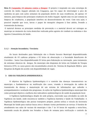 12
Meta 8: Campanha 10 minutos contra a Dengue: O projeto é inspirado em uma estratégia de
controle do Aedes Aegypti adotada em Cingapura, que foi capaz de interromper o pico de
epidemia no país com ações semanais da população dentro de suas residências, de apenas 10
minutos, para limpeza dos principais criadouros do Aedes Aegypti. Agindo uma vez por semana na
limpeza de criadouros, a população interfere no desenvolvimento do vetor. Com esta ação, é
possível impedir que ovos, larvas e pupas do mosquito cheguem à fase adulta, freando a
transmissão da doença.
O material destaca as principais medidas de prevenção e o material deverá ser entregue ao
munícipe no momento da visita domiciliar realizada pelos agentes de combate às endemias e dos
Agentes Comunitários de Saúde.
3.1.2 – Atenção Secundária / Terciária:
Os locais destinados para hidratação são o Pronto Socorro Municipal disponibilizando
atualmente de 03 cadeiras próprias e 03 leitos de observação e a Sociedade Beneficente de
Cravinhos – Santa Casa disponibilizando 03 leitos para hidratação ou internação para tratamento
de sintomas clássicos da dengue. No município não dispomos de leitos em Unidade de Terapia
Intensiva (UTI), os casos graves são encaminhados através do Sistema de Regulação Médica para
Hospitais da Região de acordo com disponibilidade de vagas.
3- EIXO DA VIGILÂNCIA EPIDEMIOLÓGICA:
O objetivo da Vigilância Epidemiológica é o controle das doenças transmissíveis no
município e fundamenta-se na notificação dos casos, visando à interrupção da cadeia de
transmissão da doença e manutenção de um sistema de informações que subsidie o
acompanhamento e avaliação dos programas. As ações da Vigilância Epidemiológica municipal têm
como principal objetivo a melhoria dos indicadores epidemiológicos de saúde da população local.
A Vigilância Epidemiológica dispõe de sede própria, exercendo suas atividades na sede da
Vigilância em Saúde, onde encontra-se também a Vigilância Sanitária e Saúde do Trabalhador. A
Vigilância Epidemiológica não possui transporte próprio, porém utiliza o veículo da Secretaria
Municipal de Saúde para realizar busca ativa e demais visitas pertinentes ao serviço. O horário de
atendimento nas salas de vacinas do município é das 7 às 16 horas de segunda a sexta-feira,
mantendo escala de plantão nos feriados e finais de semana para verificação e controle da
 