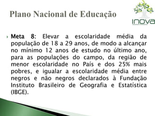  Meta 8: Elevar a escolaridade média da 
população de 18 a 29 anos, de modo a alcançar 
no mínimo 12 anos de estudo no último ano, 
para as populações do campo, da região de 
menor escolaridade no País e dos 25% mais 
pobres, e igualar a escolaridade média entre 
negros e não negros declarados à Fundação 
Instituto Brasileiro de Geografia e Estatística 
(IBGE). 
 