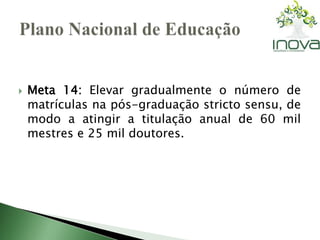  Meta 14: Elevar gradualmente o número de 
matrículas na pós-graduação stricto sensu, de 
modo a atingir a titulação anual de 60 mil 
mestres e 25 mil doutores. 
 