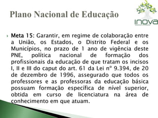  Meta 15: Garantir, em regime de colaboração entre 
a União, os Estados, o Distrito Federal e os 
Municípios, no prazo de 1 ano de vigência deste 
PNE, política nacional de formação dos 
profissionais da educação de que tratam os incisos 
I, II e III do caput do art. 61 da Lei nº 9.394, de 20 
de dezembro de 1996, assegurado que todos os 
professores e as professoras da educação básica 
possuam formação específica de nível superior, 
obtida em curso de licenciatura na área de 
conhecimento em que atuam. 
 