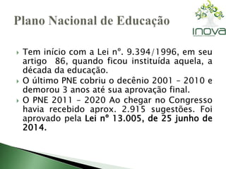  Tem início com a Lei nº. 9.394/1996, em seu 
artigo 86, quando ficou instituída aquela, a 
década da educação. 
 O último PNE cobriu o decênio 2001 – 2010 e 
demorou 3 anos até sua aprovação final. 
 O PNE 2011 – 2020 Ao chegar no Congresso 
havia recebido aprox. 2.915 sugestões. Foi 
aprovado pela Lei nº 13.005, de 25 junho de 
2014. 
 