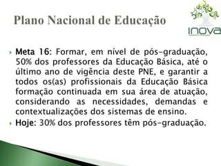  Meta 16: Formar, em nível de pós-graduação, 
50% dos professores da Educação Básica, até o 
último ano de vigência deste PNE, e garantir a 
todos os(as) profissionais da Educação Básica 
formação continuada em sua área de atuação, 
considerando as necessidades, demandas e 
contextualizações dos sistemas de ensino. 
 Hoje: 30% dos professores têm pós-graduação. 
 