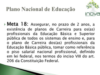  Meta 18: Assegurar, no prazo de 2 anos, a 
existência de planos de Carreira para os(as) 
profissionais da Educação Básica e Superior 
pública de todos os sistemas de ensino e, para 
o plano de Carreira dos(as) profissionais da 
Educação Básica pública, tomar como referência 
o piso salarial nacional profissional, definido 
em lei federal, nos termos do inciso VIII do art. 
206 da Constituição Federal. 
 