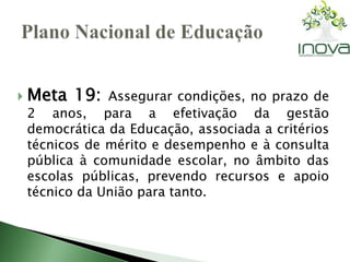  Meta 19: Assegurar condições, no prazo de 
2 anos, para a efetivação da gestão 
democrática da Educação, associada a critérios 
técnicos de mérito e desempenho e à consulta 
pública à comunidade escolar, no âmbito das 
escolas públicas, prevendo recursos e apoio 
técnico da União para tanto. 
 