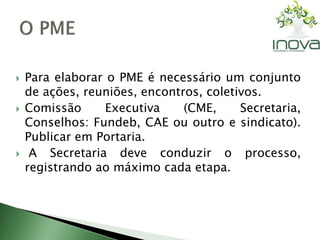  Para elaborar o PME é necessário um conjunto 
de ações, reuniões, encontros, coletivos. 
 Comissão Executiva (CME, Secretaria, 
Conselhos: Fundeb, CAE ou outro e sindicato). 
Publicar em Portaria. 
 A Secretaria deve conduzir o processo, 
registrando ao máximo cada etapa. 
 