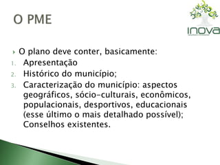  O plano deve conter, basicamente: 
1. Apresentação 
2. Histórico do município; 
3. Caracterização do município: aspectos 
geográficos, sócio-culturais, econômicos, 
populacionais, desportivos, educacionais 
(esse último o mais detalhado possível); 
Conselhos existentes. 
 