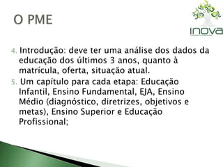 4. Introdução: deve ter uma análise dos dados da 
educação dos últimos 3 anos, quanto à 
matrícula, oferta, situação atual. 
5. Um capítulo para cada etapa: Educação 
Infantil, Ensino Fundamental, EJA, Ensino 
Médio (diagnóstico, diretrizes, objetivos e 
metas), Ensino Superior e Educação 
Profissional; 
 