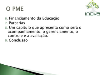 6. Financiamento da Educação 
7. Parcerias 
8. Um capítulo que apresenta como será o 
acompanhamento, o gerenciamento, o 
controle e a avaliação. 
9. Conclusão 
 