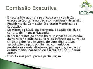  É necessário que seja publicada uma comissão 
executiva (portaria ou decreto municipal). Sugestão: 
 Presidente da Comissão: Secretário Municipal de 
Educação; 
 Membros da SEME, da secretaria de ação social, de 
cultura, de finanças/fazenda; 
 Representantes do conselho municipal de educação, 
do ministério público ou vara da infância ou outro, do 
sindicato dos professores, do conselho tutelar; 
associação de pais ou similar; comunidade; 
produtores rurais, diretores, pedagogos, escola de 
ensino médio, conselho de escola, ensino superior, 
outros. 
 Discutir um perfil para a participação. 
 