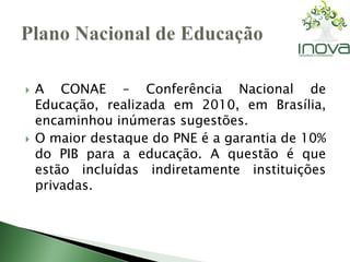  A CONAE – Conferência Nacional de 
Educação, realizada em 2010, em Brasília, 
encaminhou inúmeras sugestões. 
 O maior destaque do PNE é a garantia de 10% 
do PIB para a educação. A questão é que 
estão incluídas indiretamente instituições 
privadas. 
 