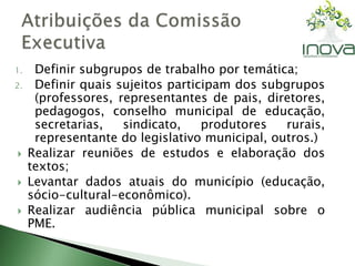 1. Definir subgrupos de trabalho por temática; 
2. Definir quais sujeitos participam dos subgrupos 
(professores, representantes de pais, diretores, 
pedagogos, conselho municipal de educação, 
secretarias, sindicato, produtores rurais, 
representante do legislativo municipal, outros.) 
 Realizar reuniões de estudos e elaboração dos 
textos; 
 Levantar dados atuais do município (educação, 
sócio-cultural-econômico). 
 Realizar audiência pública municipal sobre o 
PME. 
 