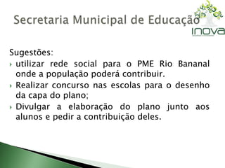 Sugestões: 
 utilizar rede social para o PME Rio Bananal 
onde a população poderá contribuir. 
 Realizar concurso nas escolas para o desenho 
da capa do plano; 
 Divulgar a elaboração do plano junto aos 
alunos e pedir a contribuição deles. 
 