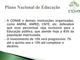  A CONAE e demais instituições organizadas, 
como ANPAE, ANPED, CNTE, etc. defendem 
que esse percentual seja exclusivo para a 
Educação pública, que atende hoje a 85% da 
população matriculada. 
 O investimento de 10% será progressivo: 7% 
até o quinto ano e 10% até completar o 
decênio. 
 