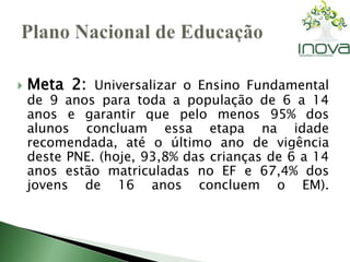  Meta 2: Universalizar o Ensino Fundamental 
de 9 anos para toda a população de 6 a 14 
anos e garantir que pelo menos 95% dos 
alunos concluam essa etapa na idade 
recomendada, até o último ano de vigência 
deste PNE. (hoje, 93,8% das crianças de 6 a 14 
anos estão matriculadas no EF e 67,4% dos 
jovens de 16 anos concluem o EM). 
 